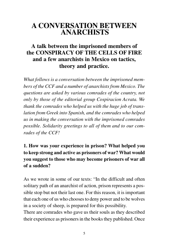 A CONVERSATION BETWEEN ANARCHISTS A talk between the imprisoned members of the CONSPIRACY OF THE CELLS OF FIRE and a few anarchists in Mexico on tactics, theory and practice. What follows is a conversation between the imprisoned mem- bers of the CCF and anumber of anarchists from Mexico. The questions are asked by various comrades of the country, not only by those of the editorial group Cospiracion Acrata. We thank the comrades who helped us with the huge job of trans- lation from Greek into Spanish, and the comrades who helped us in making the conversation with the imprisoned comrades possible. Solidarity greetings 10 all of them and to our com- rades of the CCF! 1. How was your experience in prison? What helped you tokeep strong and active as prisoners of war? What would you suggest to those who may become prisoners of war all of a sudden? As we wrote in some of our texts: “In the difficult and often solitary path of an anarchist of action, prison represents a pos- le stop but not their last one. For this reason, it is important that each one of us who chooses to deny power and to be wolves in a society of sheep, is prepared for this possibility. ‘There are comrades who gave us their souls as they described their experience as prisoners in the books they published. Once